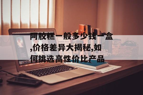 阿胶糕一般多少钱一盒,价格差异大揭秘,如何挑选高性价比产品-第1张图片-