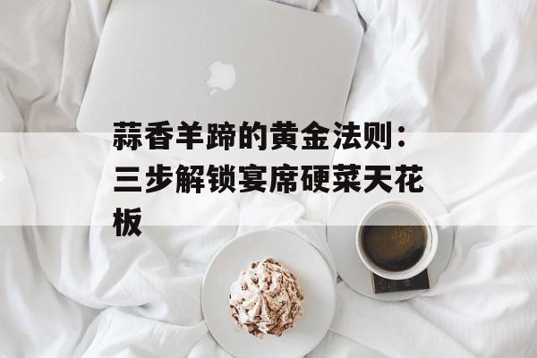 蒜香羊蹄的黄金法则：三步解锁宴席硬菜天花板-第1张图片-