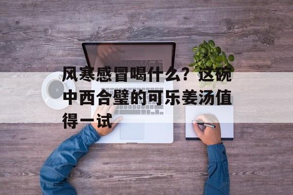 风寒感冒喝什么？这碗中西合璧的可乐姜汤值得一试-第1张图片-