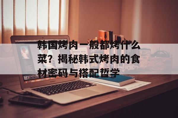 韩国烤肉一般都烤什么菜？揭秘韩式烤肉的食材密码与搭配哲学-第1张图片-