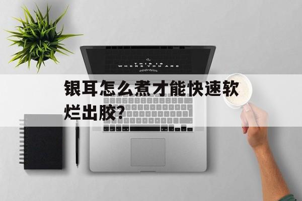 银耳怎么煮才能快速软烂出胶？-第1张图片-
