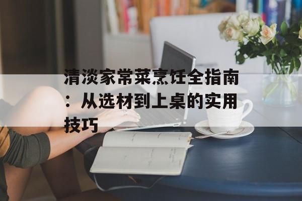 清淡家常菜烹饪全指南：从选材到上桌的实用技巧-第1张图片-