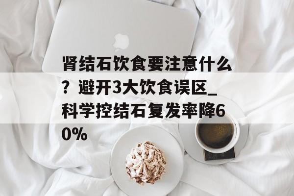 肾结石饮食要注意什么？避开3大饮食误区_科学控结石复发率降60%-第1张图片-