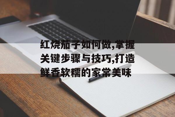红烧茄子如何做,掌握关键步骤与技巧,打造鲜香软糯的家常美味-第1张图片-