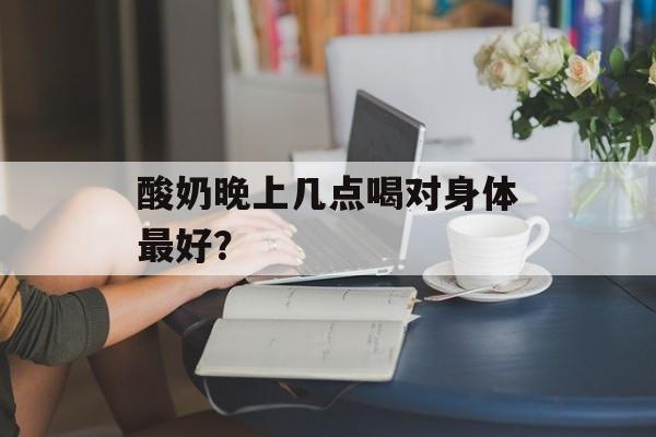 酸奶晚上几点喝对身体最好？-第1张图片-