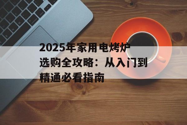 2025年家用电烤炉选购全攻略：从入门到精通必看指南-第1张图片-