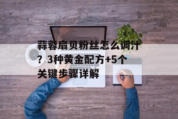 蒜蓉扇贝粉丝怎么调汁?3种黄金配方+5个关键步骤详解-第1张图片- 蒜蓉扇贝粉丝怎么调汁?3种黄金配方+5个关键步骤详解-第1张图片-