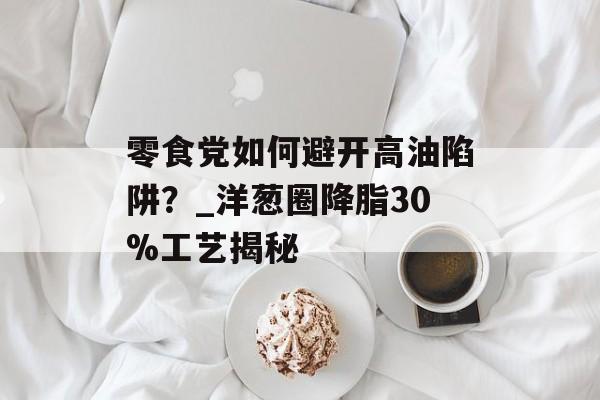 零食党如何避开高油陷阱?_洋葱圈降脂30%工艺揭秘-第1张图片- 零食党如何避开高油陷阱?_洋葱圈降脂30%工艺揭秘-第1张图片-