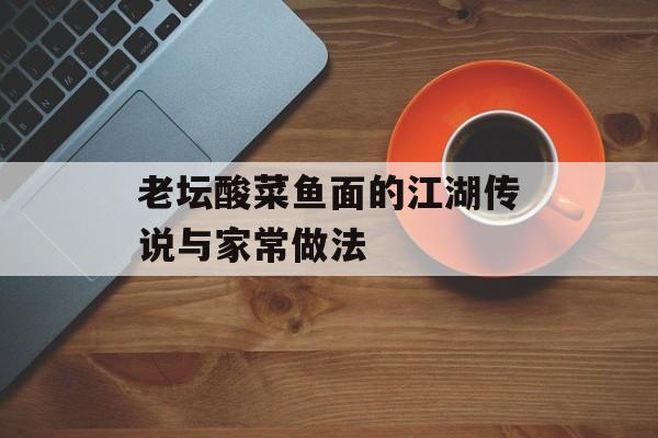 老坛酸菜鱼面的江湖传说与家常做法-第1张图片-