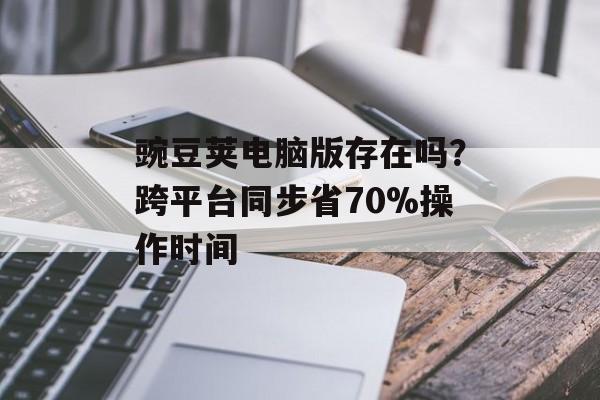豌豆荚电脑版存在吗？跨平台同步省70%操作时间-第1张图片-