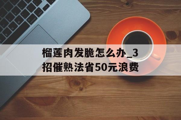 榴莲肉发脆怎么办_3招催熟法省50元浪费-第1张图片-