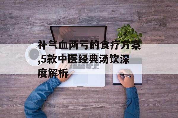 补气血两亏的食疗方案,5款中医经典汤饮深度解析-第1张图片- 补气血两亏的食疗方案,5款中医经典汤饮深度解析-第1张图片-