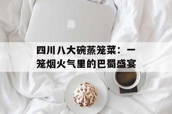 四川八大碗蒸笼菜：一笼烟火气里的巴蜀盛宴-第1张图片-