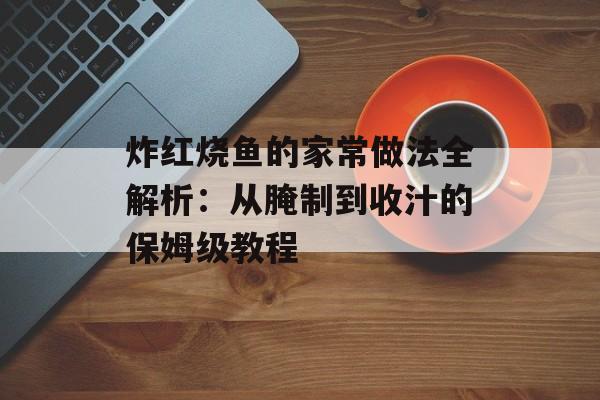 炸红烧鱼的家常做法全解析：从腌制到收汁的保姆级教程-第1张图片-