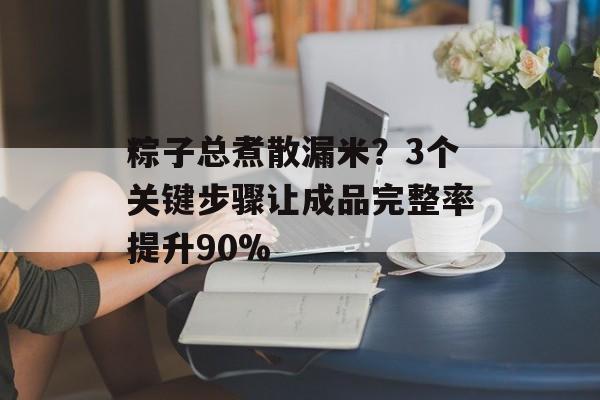 粽子总煮散漏米？3个关键步骤让成品完整率提升90%-第1张图片-