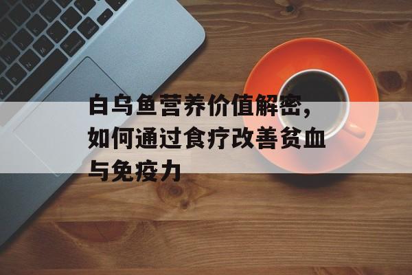 白乌鱼营养价值解密,如何通过食疗改善贫血与免疫力-第1张图片-