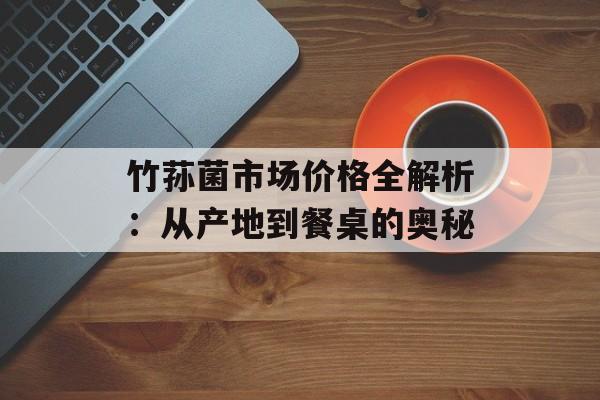 竹荪菌市场价格全解析：从产地到餐桌的奥秘-第1张图片-