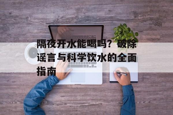 隔夜开水能喝吗？破除谣言与科学饮水的全面指南-第1张图片-
