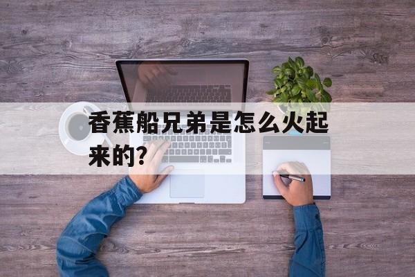 香蕉船兄弟是怎么火起来的？-第1张图片-