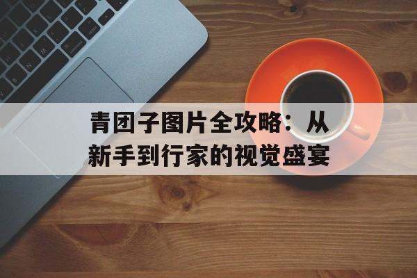 青团子图片全攻略：从新手到行家的视觉盛宴-第1张图片-