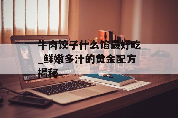 牛肉饺子什么馅最好吃_鲜嫩多汁的黄金配方揭秘-第1张图片-