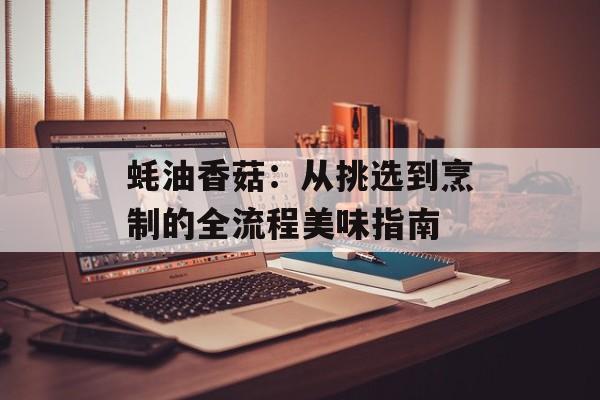蚝油香菇：从挑选到烹制的全流程美味指南-第1张图片-