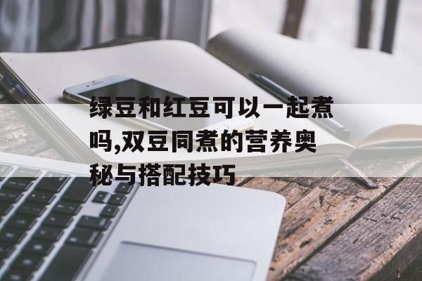 绿豆和红豆可以一起煮吗,双豆同煮的营养奥秘与搭配技巧-第1张图片-