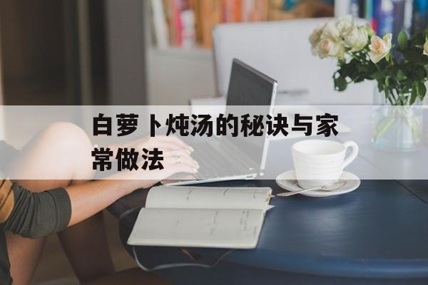 白萝卜炖汤的秘诀与家常做法-第1张图片-