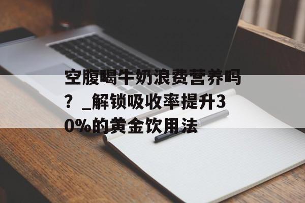 空腹喝牛奶浪费营养吗？_解锁吸收率提升30%的黄金饮用法-第1张图片-