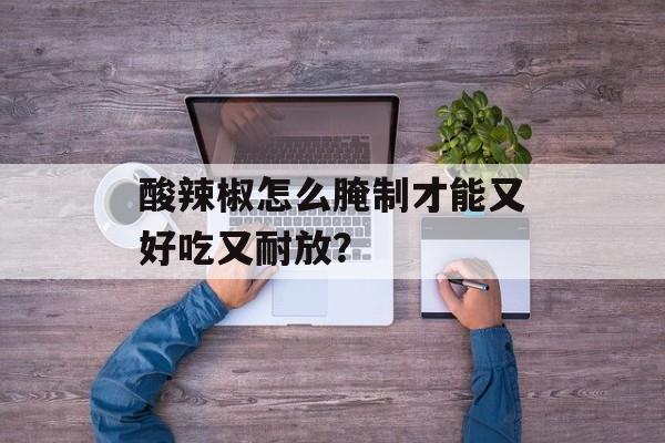 酸辣椒怎么腌制才能又好吃又耐放？-第1张图片-