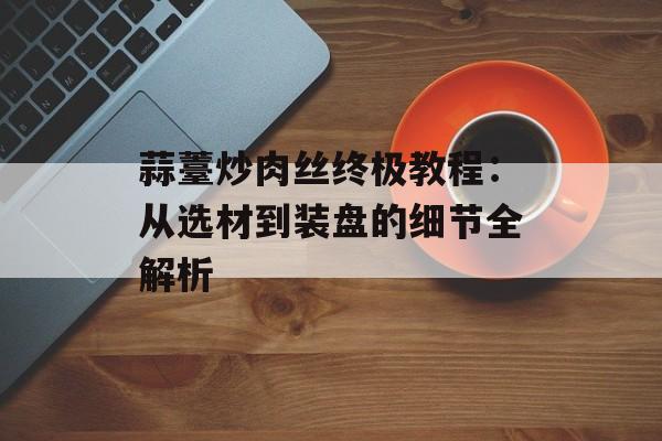 蒜薹炒肉丝终极教程：从选材到装盘的细节全解析-第1张图片-