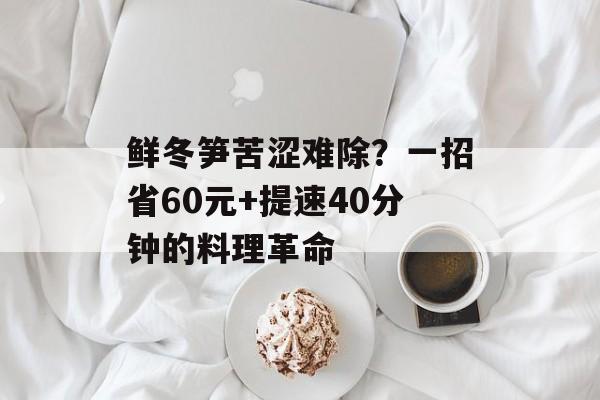 鲜冬笋苦涩难除？一招省60元+提速40分钟的料理革命-第1张图片-