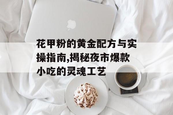 花甲粉的黄金配方与实操指南,揭秘夜市爆款小吃的灵魂工艺-第1张图片-