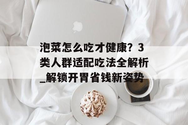泡菜怎么吃才健康？3类人群适配吃法全解析_解锁开胃省钱新姿势-第1张图片-