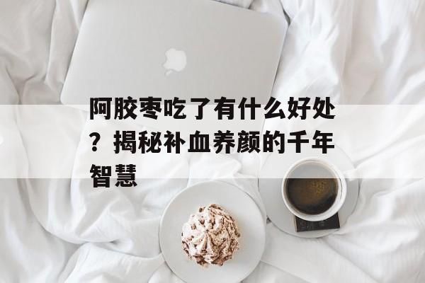 阿胶枣吃了有什么好处?揭秘补血养颜的千年智慧-第1张图片- 阿胶枣吃了有什么好处?揭秘补血养颜的千年智慧-第1张图片-