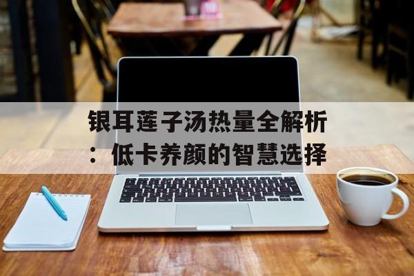 银耳莲子汤热量全解析：低卡养颜的智慧选择-第1张图片-