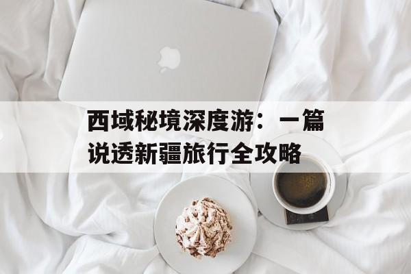 西域秘境深度游：一篇说透新疆旅行全攻略-第1张图片-