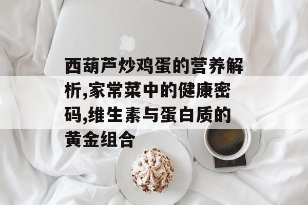 西葫芦炒鸡蛋的营养解析,家常菜中的健康密码,维生素与蛋白质的黄金组合-第1张图片-
