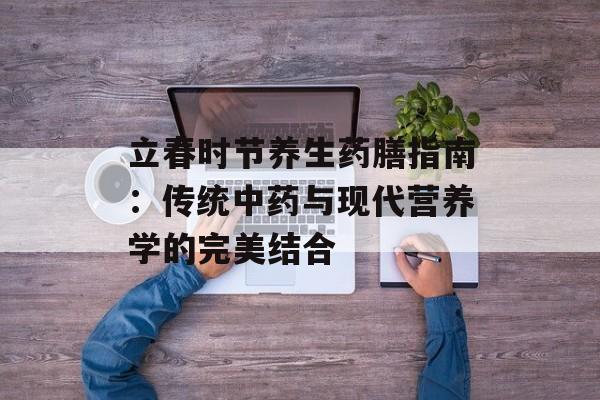 立春时节养生药膳指南：传统中药与现代营养学的完美结合-第1张图片-