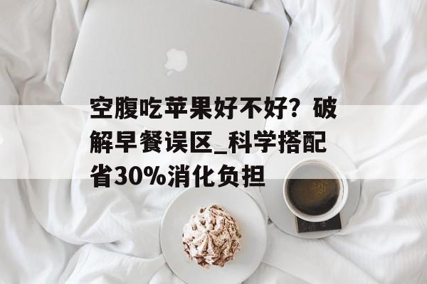 空腹吃苹果好不好？破解早餐误区_科学搭配省30%消化负担-第1张图片-