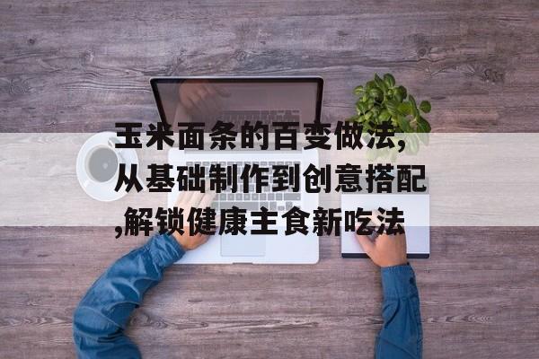 玉米面条的百变做法,从基础制作到创意搭配,解锁健康主食新吃法-第1张图片-