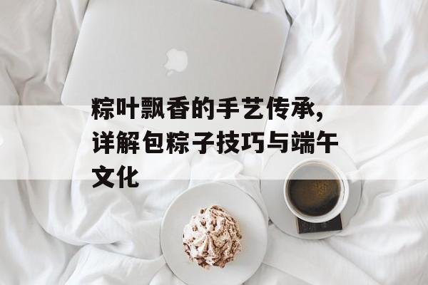 粽叶飘香的手艺传承,详解包粽子技巧与端午文化-第1张图片- 粽叶飘香的手艺传承,详解包粽子技巧与端午文化-第1张图片-