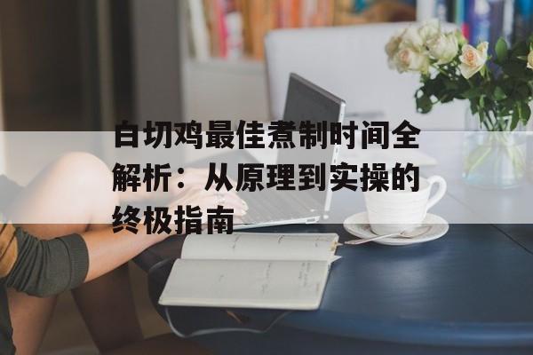 白切鸡最佳煮制时间全解析：从原理到实操的终极指南-第1张图片-