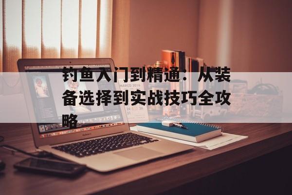 钓鱼入门到精通：从装备选择到实战技巧全攻略-第1张图片-