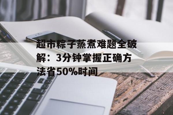 超市粽子蒸煮难题全破解:3分钟掌握正确方法省50%时间-第1张图片- 超市粽子蒸煮难题全破解:3分钟掌握正确方法省50%时间-第1张图片-