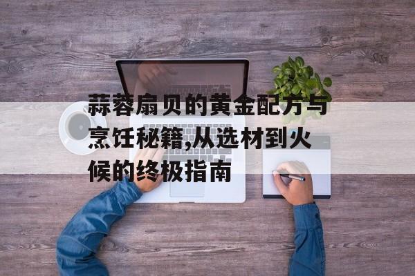 蒜蓉扇贝的黄金配方与烹饪秘籍,从选材到火候的终极指南-第1张图片-