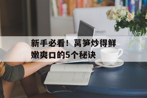 新手必看！莴笋炒得鲜嫩爽口的5个秘诀-第1张图片-