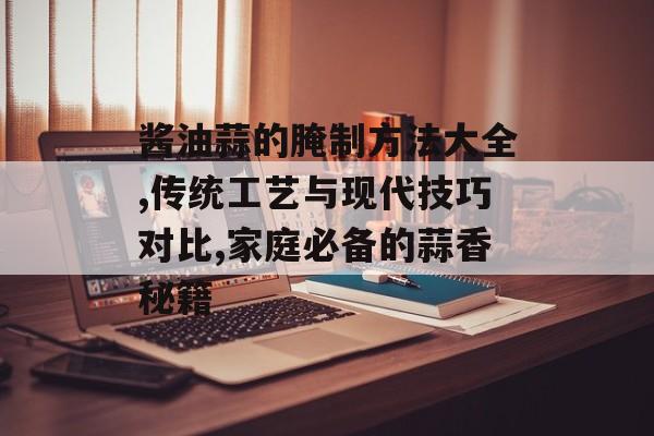 酱油蒜的腌制方法大全,传统工艺与现代技巧对比,家庭必备的蒜香秘籍-第1张图片-