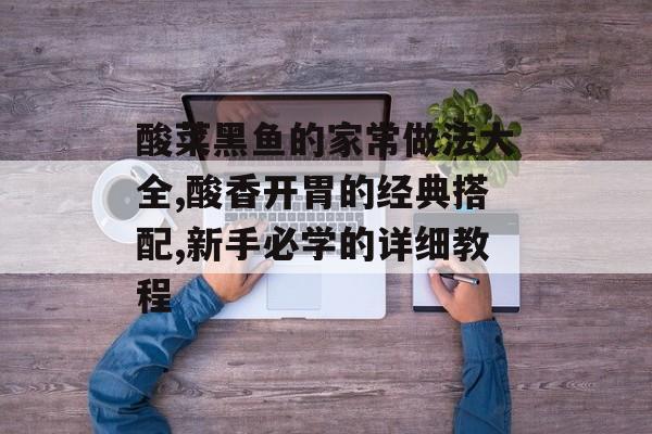 酸菜黑鱼的家常做法大全,酸香开胃的经典搭配,新手必学的详细教程-第1张图片-