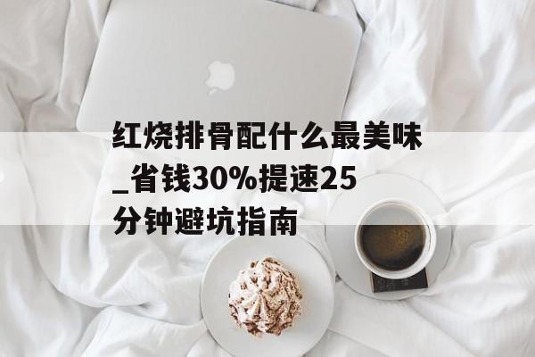 红烧排骨配什么最美味_省钱30%提速25分钟避坑指南-第1张图片- 红烧排骨配什么最美味_省钱30%提速25分钟避坑指南-第1张图片-